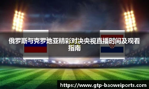 俄罗斯与克罗地亚精彩对决央视直播时间及观看指南